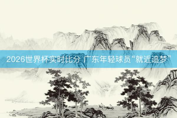 2026世界杯实时比分 广东年轻球员“就近追梦”