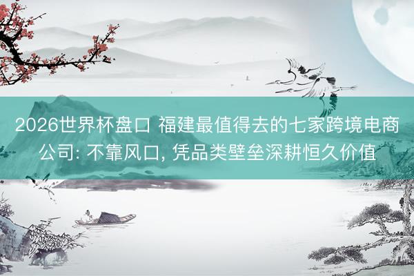 2026世界杯盘口 福建最值得去的七家跨境电商公司: 不靠风口, 凭品类壁垒深耕恒久价值