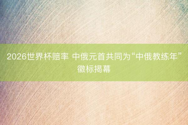 2026世界杯赔率 中俄元首共同为“中俄教练年”徽标揭幕