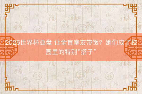 2026世界杯亚盘 让全盲室友带饭?她们成了校园里的特别“搭子”