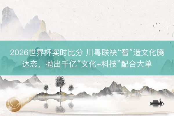 2026世界杯实时比分 川粤联袂“智”造文化腾达态,抛出千亿“文化+科技”配合大单