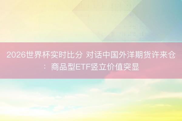 2026世界杯实时比分 对话中国外洋期货许来仓:商品型ETF竖立价值突显
