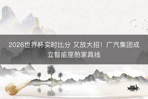 2026世界杯实时比分 又放大招!广汽集团成立智能座舱家具线