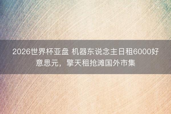 2026世界杯亚盘 机器东说念主日租6000好意思元,擎天租抢滩国外市集