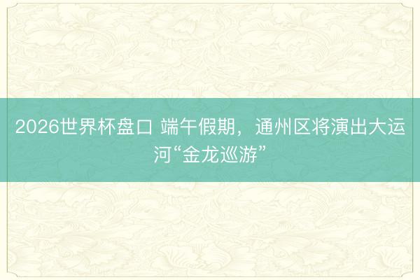 2026世界杯盘口 端午假期,通州区将演出大运河“金龙巡游”