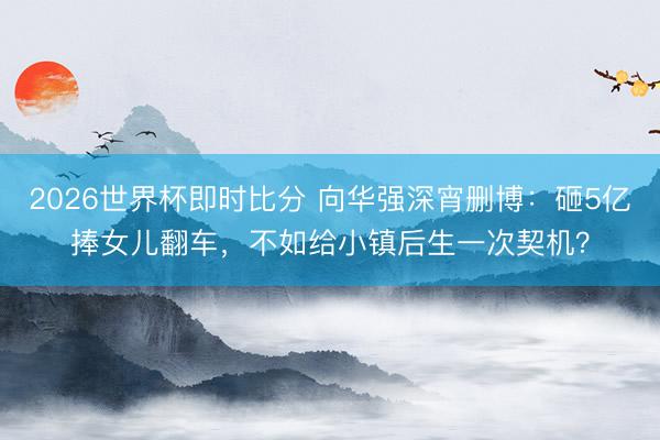 2026世界杯即时比分 向华强深宵删博:砸5亿捧女儿翻车,不如给小镇后生一次契机?