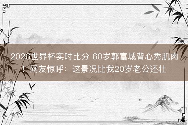 2026世界杯实时比分 60岁郭富城背心秀肌肉！网友惊呼：这景况