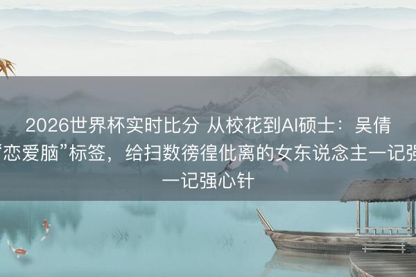 2026世界杯实时比分 从校花到AI硕士:吴倩放弃“恋爱脑”标签,给扫数徬徨仳离的女东说念主一记强心针
