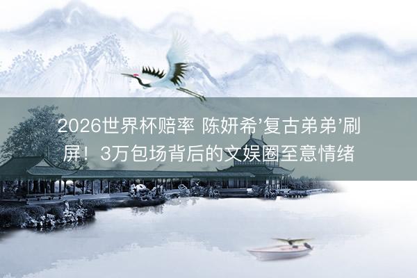 2026世界杯赔率 陈妍希'复古弟弟'刷屏!3万包场背后的文娱圈至意情绪