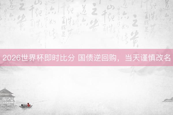 2026世界杯即时比分 国债逆回购，当天谨慎改名