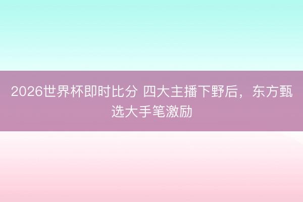 2026世界杯即时比分 四大主播下野后，东方甄选大手笔激励