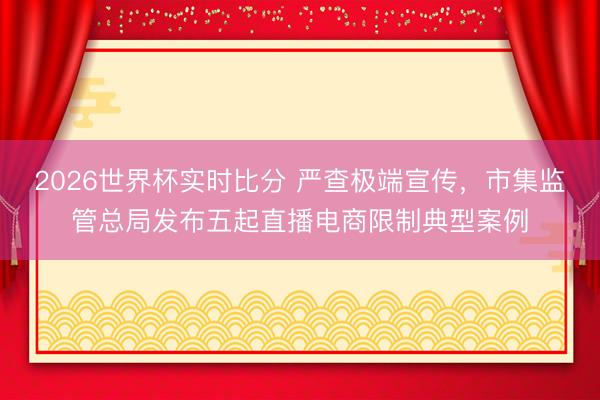 2026世界杯实时比分 严查极端宣传,市集监管总局发布五起直播电商限制典型案例