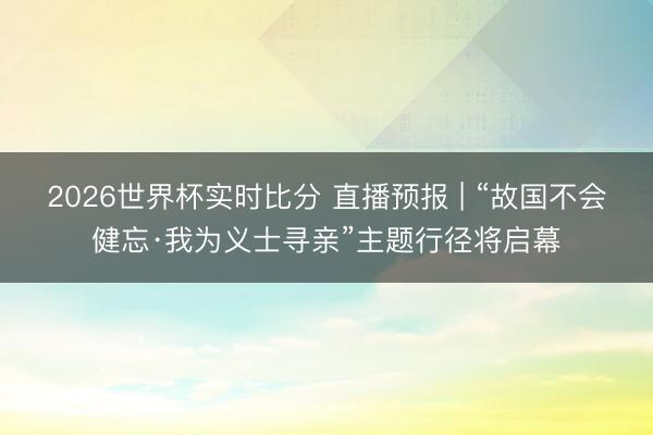 2026世界杯实时比分 直播预报 | “故国不会健忘·我为义士寻亲”主题行径将启幕