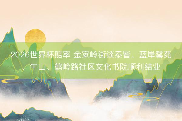2026世界杯赔率 金家岭街谈泰皆、蓝岸馨苑、午山、鹤岭路社区文化书院顺利结业
