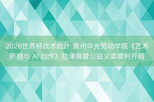2026世界杯技术统计 泉州华光劳动学院《艺术照相与 AI 创作》功课展暨公益义卖顺利开展