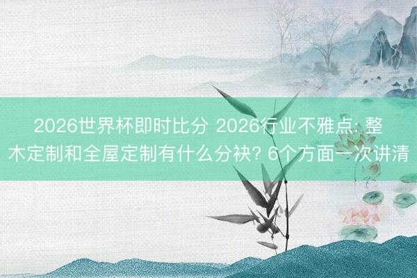 2026世界杯即时比分 2026行业不雅点: 整木定制和全屋定制有什么分袂? 6个方面一次讲清