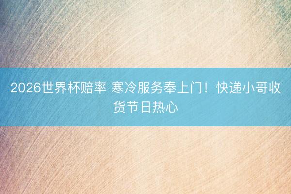 2026世界杯赔率 寒冷服务奉上门！快递小哥收货节日热心