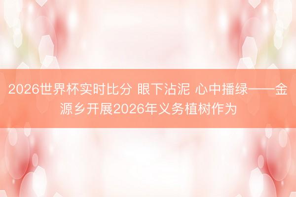 2026世界杯实时比分 眼下沾泥 心中播绿——金源乡开展2026年义务植树作为