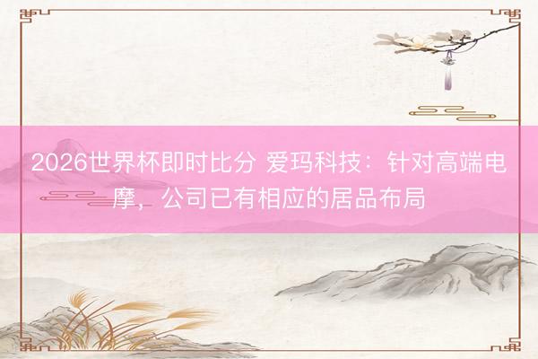 2026世界杯即时比分 爱玛科技：针对高端电摩，公司已有相应的居品布局