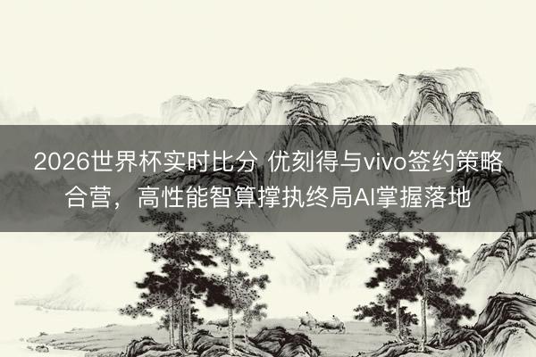 2026世界杯实时比分 优刻得与vivo签约策略合营,高性能智算撑执终局AI掌握落地