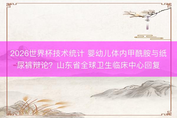 2026世界杯技术统计 婴幼儿体内甲酰胺与纸尿裤辩论?山东省全球卫生临床中心回复